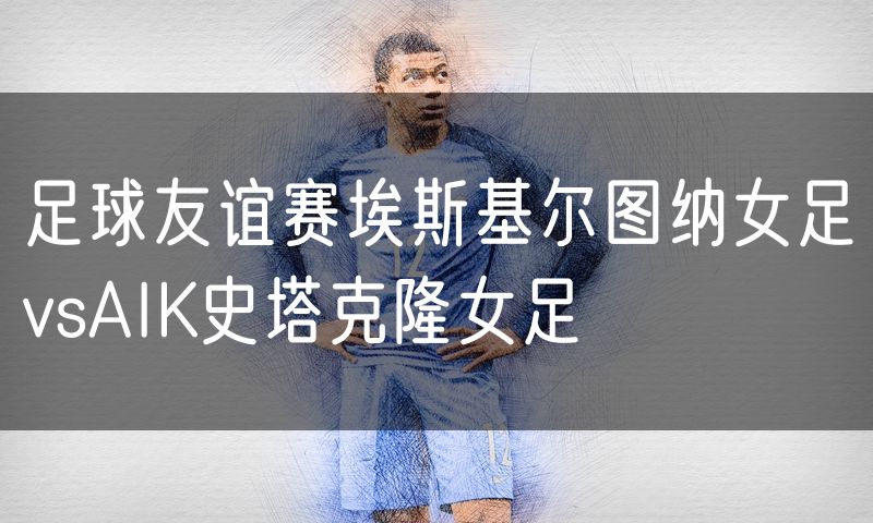 足球友谊赛埃斯基尔图纳女足vsAIK史塔克隆女足