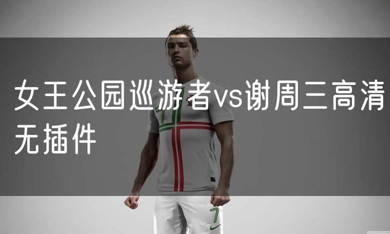 女王公园巡游者vs谢周三高清无插件 女王公园巡游者vs谢周三高清无插件