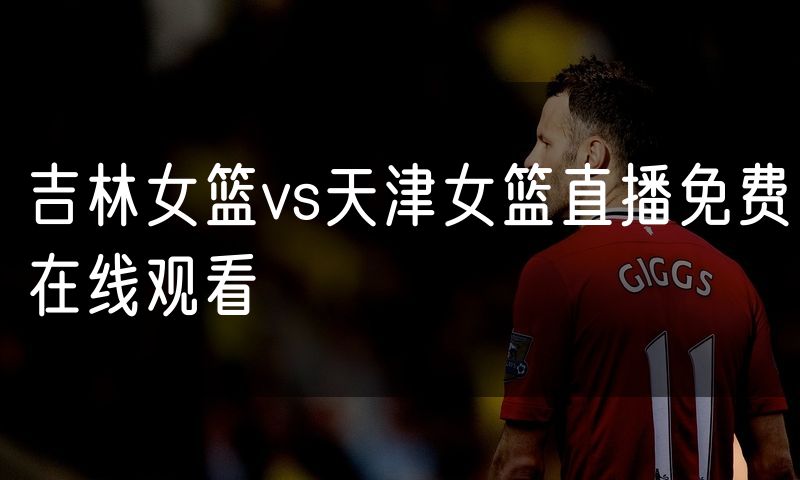 吉林女篮vs天津女篮直播免费在线观看