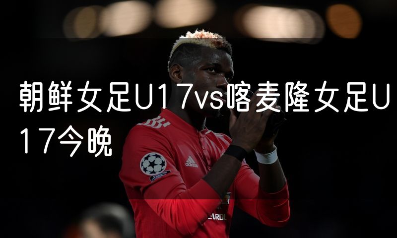 朝鲜女足U17vs喀麦隆女足U17今晚