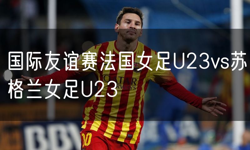 国际友谊赛法国女足U23vs苏格兰女足U23 国际友谊赛法国女足U23vs苏格兰女足U23