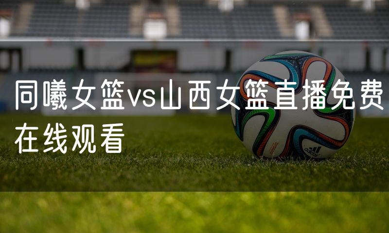 同曦女篮vs山西女篮直播免费在线观看
