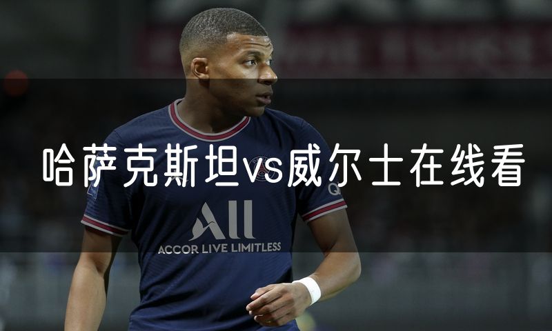 哈萨克斯坦vs威尔士在线看 哈萨克斯坦vs威尔士在线看