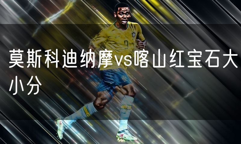 莫斯科迪纳摩vs喀山红宝石大小分