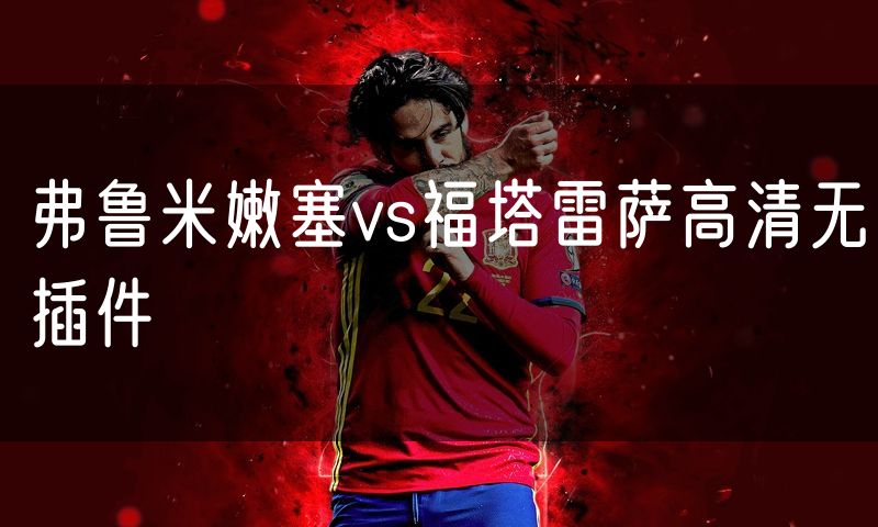 弗鲁米嫩塞vs福塔雷萨高清无插件 弗鲁米嫩塞vs福塔雷萨高清无插件