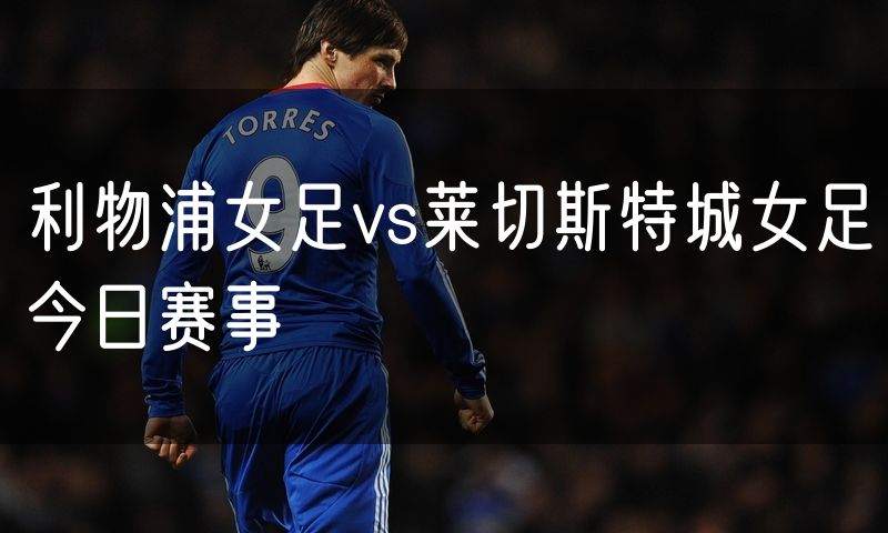 利物浦女足vs莱切斯特城女足今日赛事