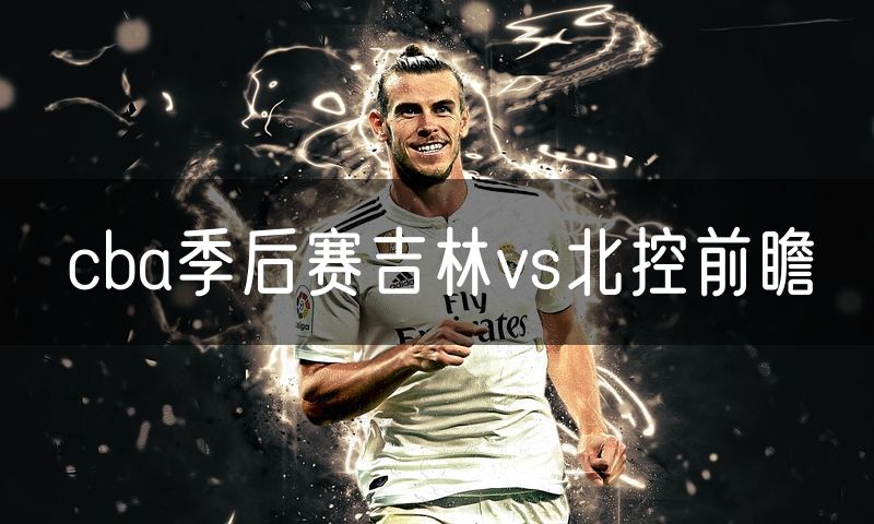 cba季后赛吉林vs北控前瞻