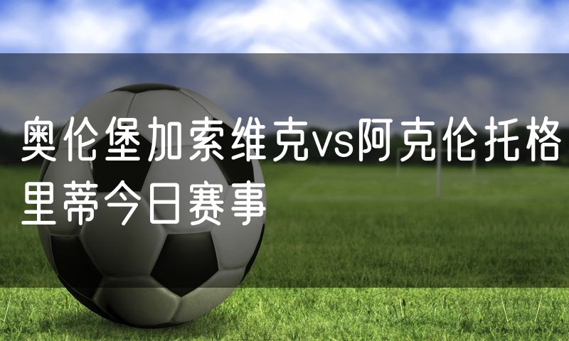 奥伦堡加索维克vs阿克伦托格里蒂今日赛事 奥伦堡加索维克vs阿克伦托格里蒂今日赛事