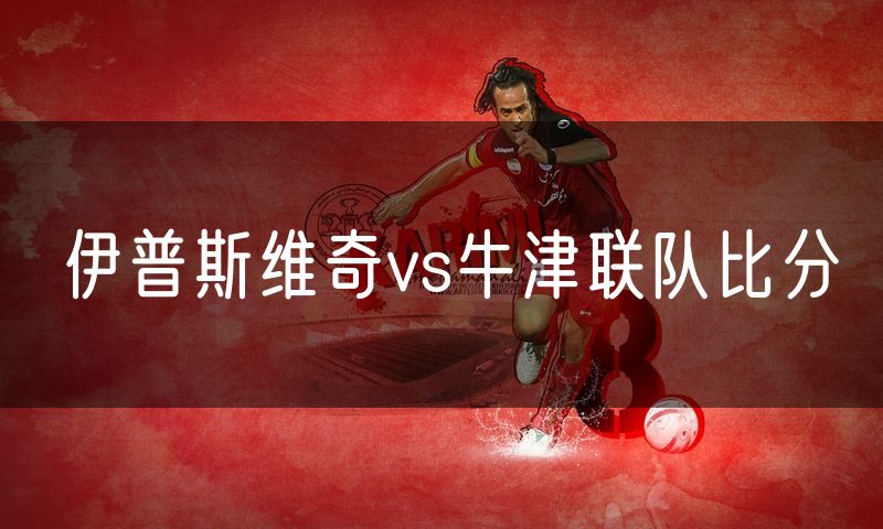 伊普斯维奇vs牛津联队比分 伊普斯维奇vs牛津联队比分