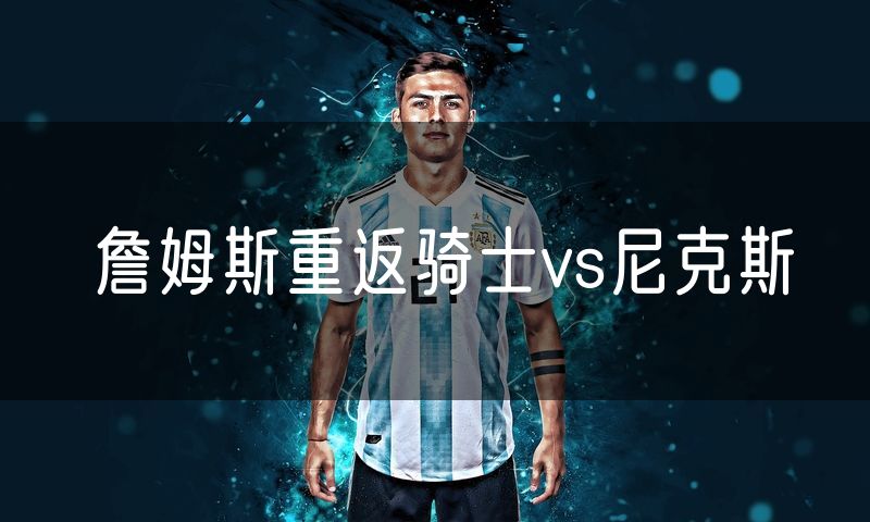詹姆斯重返骑士vs尼克斯 詹姆斯重返骑士vs尼克斯