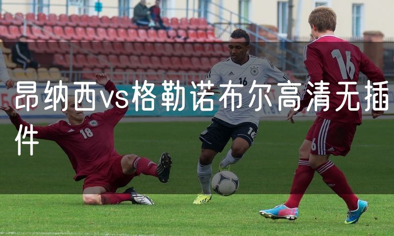 昂纳西vs格勒诺布尔高清无插件