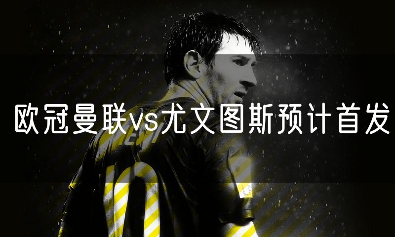 欧冠曼联vs尤文图斯预计首发 欧冠曼联vs尤文图斯预计首发
