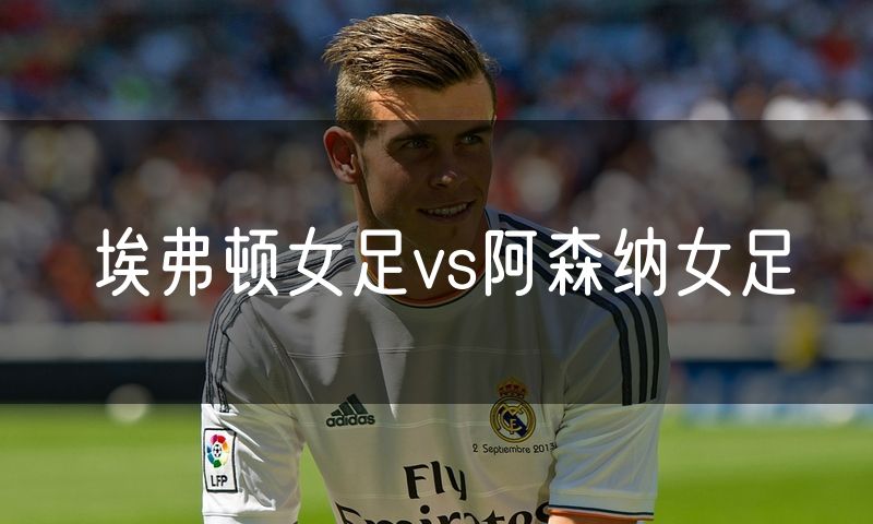 埃弗顿女足vs阿森纳女足 埃弗顿女足vs阿森纳女足