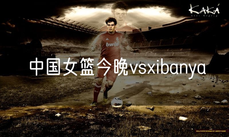 中国女篮今晚vsxibanya 中国女篮今晚vsxibanya