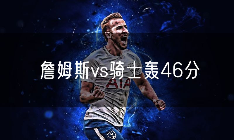 詹姆斯vs骑士轰46分 詹姆斯vs骑士轰46分