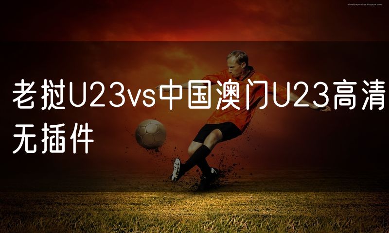 老挝U23vs中国澳门U23高清无插件 老挝U23vs中国澳门U23高清无插件