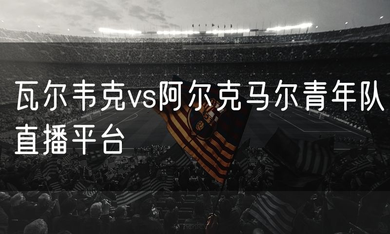 瓦尔韦克vs阿尔克马尔青年队直播平台