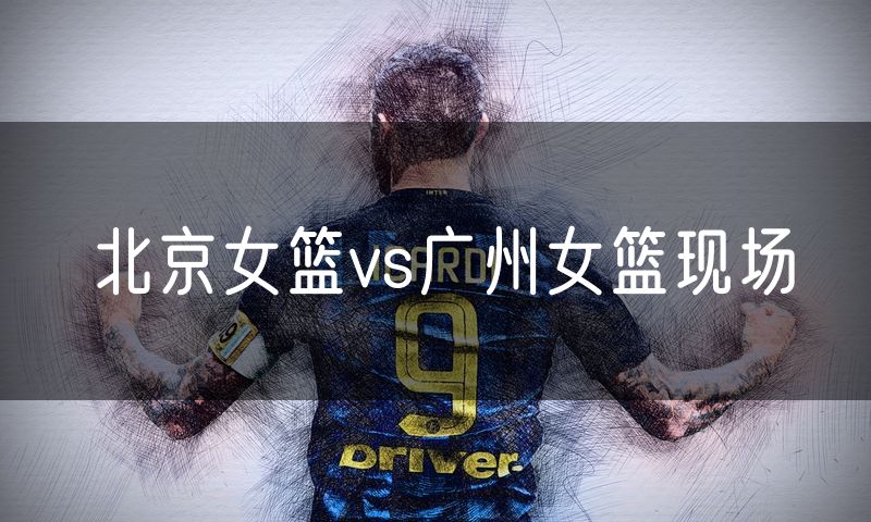 北京女篮vs广州女篮现场