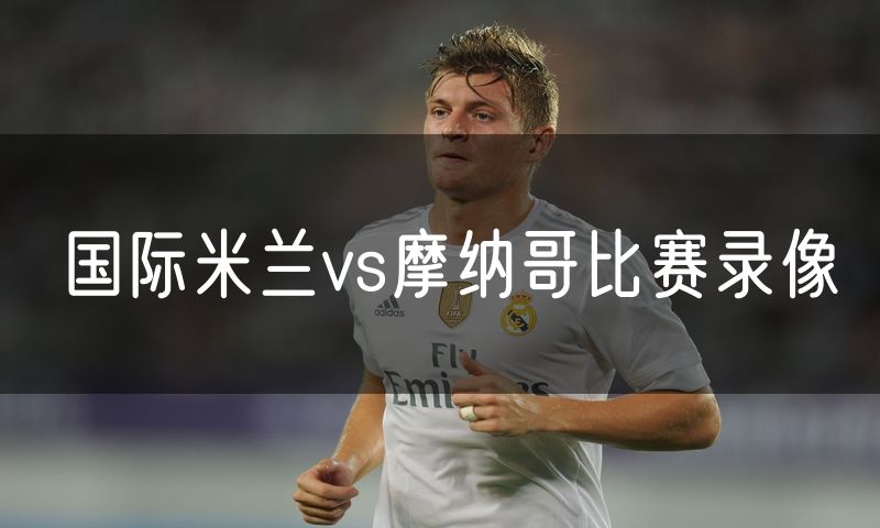 国际米兰vs摩纳哥比赛录像 国际米兰vs摩纳哥比赛录像