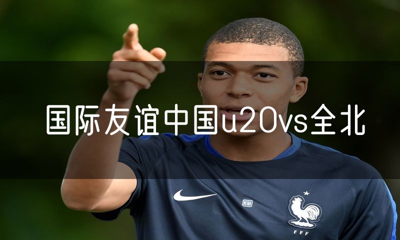 国际友谊中国u20vs全北 国际友谊中国u20vs全北