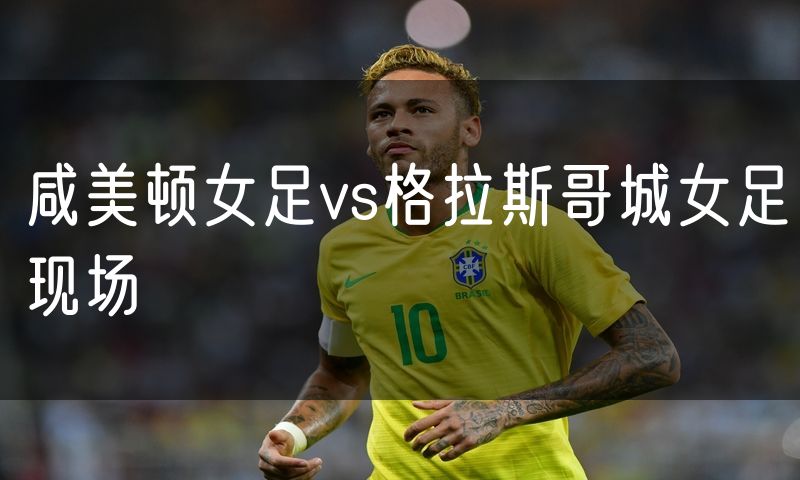 咸美顿女足vs格拉斯哥城女足现场 咸美顿女足vs格拉斯哥城女足现场