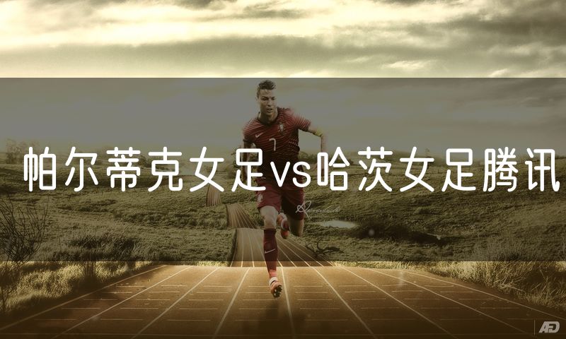 帕尔蒂克女足vs哈茨女足腾讯