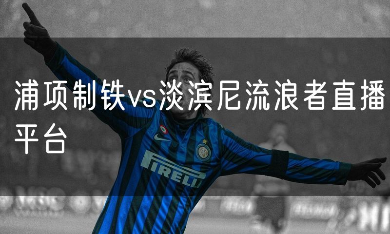 浦项制铁vs淡滨尼流浪者直播平台 浦项制铁vs淡滨尼流浪者直播平台