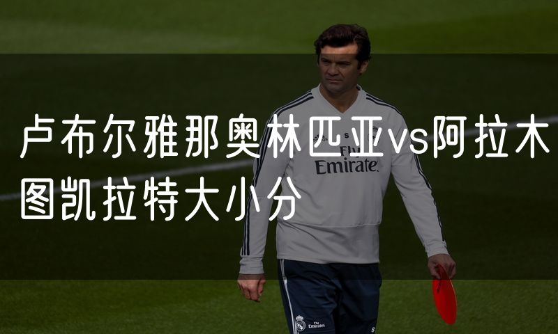 卢布尔雅那奥林匹亚vs阿拉木图凯拉特大小分