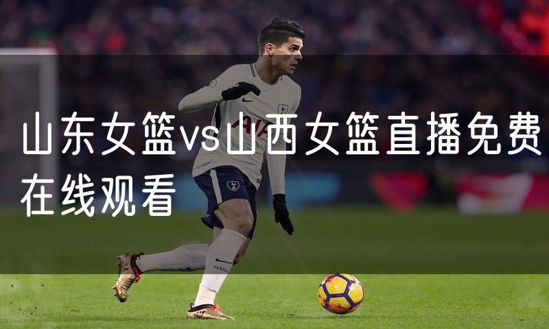 山东女篮vs山西女篮直播免费在线观看