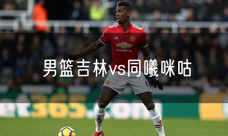 男篮吉林vs同曦咪咕 男篮吉林vs同曦咪咕
