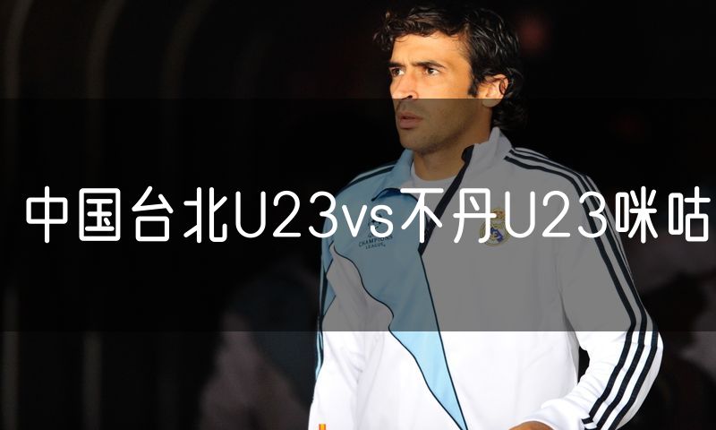 中国台北U23vs不丹U23咪咕 中国台北U23vs不丹U23咪咕