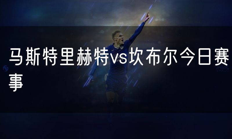 马斯特里赫特vs坎布尔今日赛事 马斯特里赫特vs坎布尔今日赛事