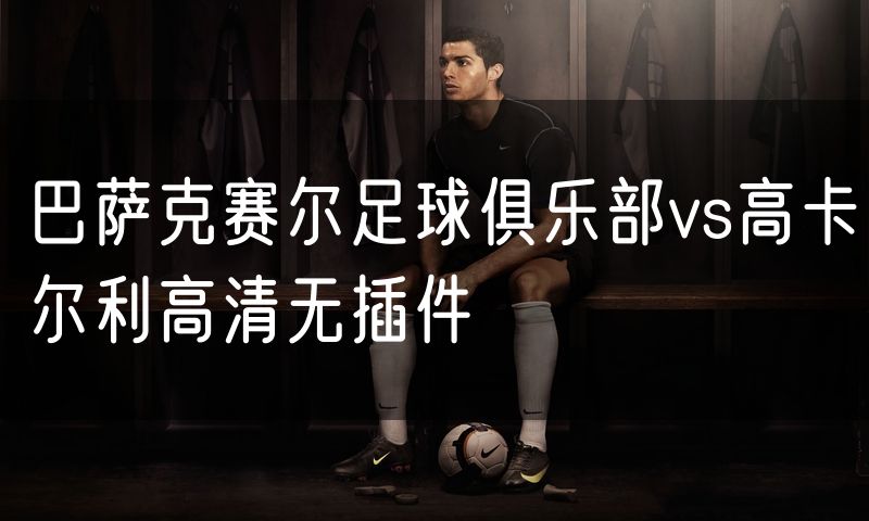 巴萨克赛尔足球俱乐部vs高卡尔利高清无插件