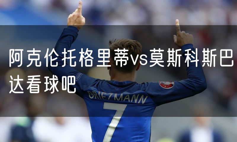阿克伦托格里蒂vs莫斯科斯巴达看球吧 阿克伦托格里蒂vs莫斯科斯巴达看球吧