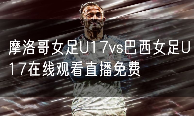 摩洛哥女足U17vs巴西女足U17在线观看直播免费 摩洛哥女足U17vs巴西女足U17在线观看直播免费