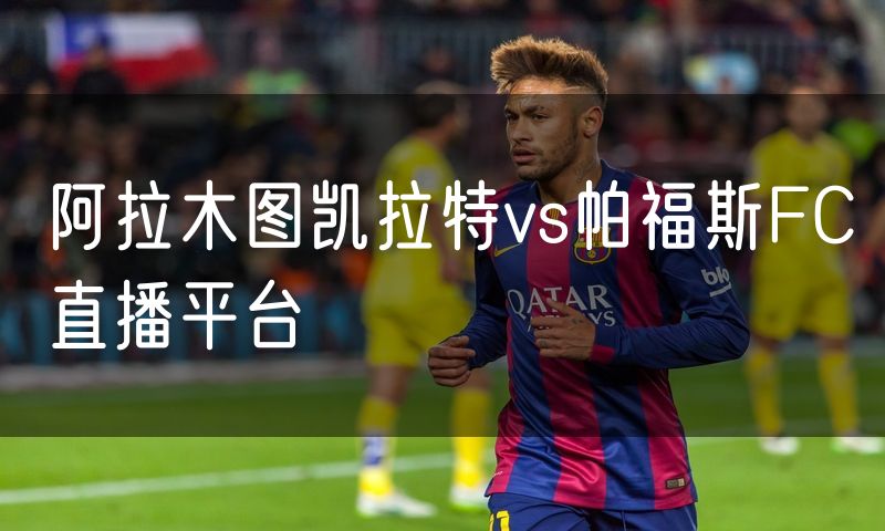 阿拉木图凯拉特vs帕福斯FC直播平台 阿拉木图凯拉特vs帕福斯FC直播平台