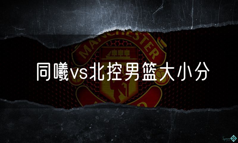同曦vs北控男篮大小分 同曦vs北控男篮大小分