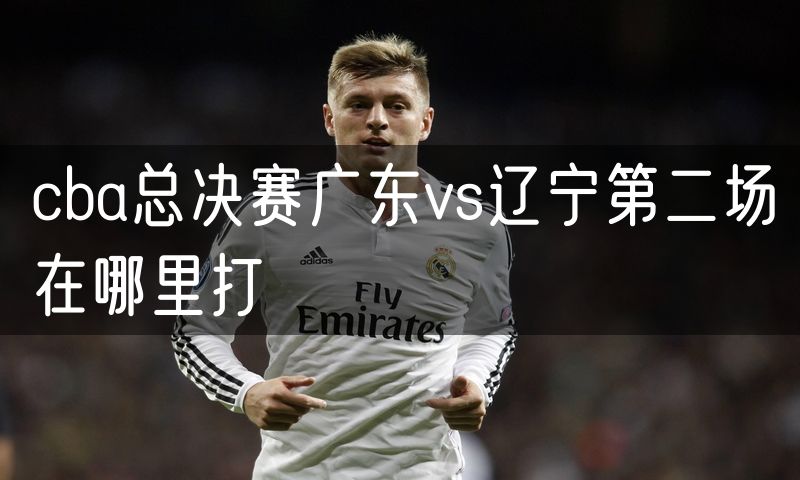 cba总决赛广东vs辽宁第二场在哪里打 cba总决赛广东vs辽宁第二场在哪里打