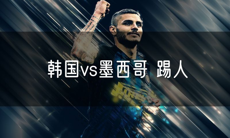 韩国vs墨西哥 踢人 韩国vs墨西哥 踢人