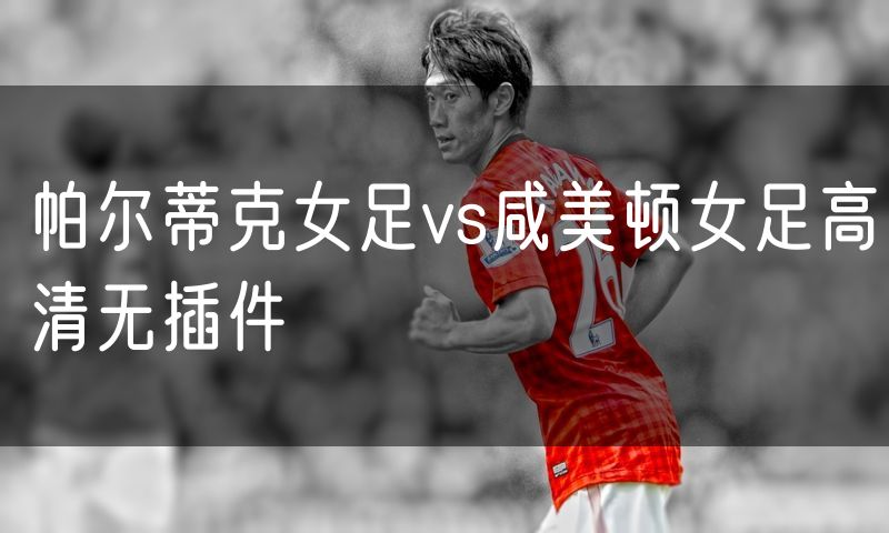 帕尔蒂克女足vs咸美顿女足高清无插件 帕尔蒂克女足vs咸美顿女足高清无插件