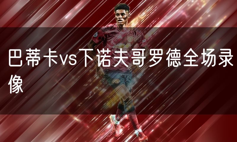 巴蒂卡vs下诺夫哥罗德全场录像