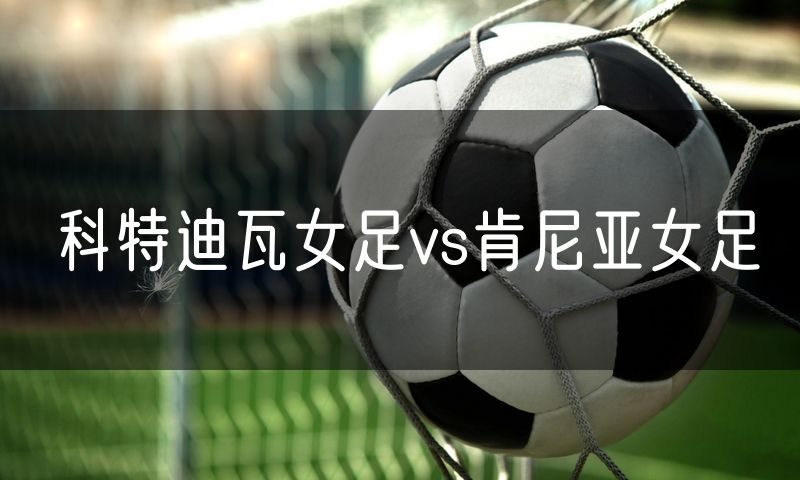 科特迪瓦女足vs肯尼亚女足 科特迪瓦女足vs肯尼亚女足