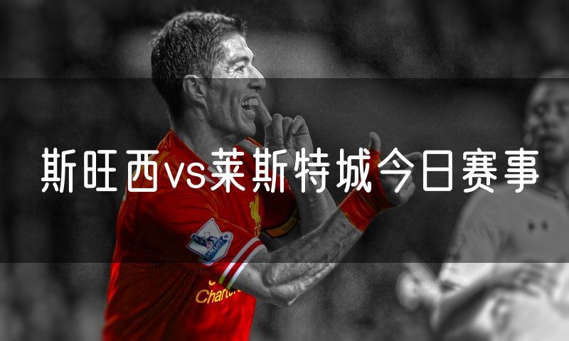 斯旺西vs莱斯特城今日赛事 斯旺西vs莱斯特城今日赛事