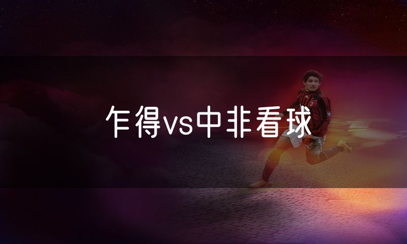 乍得vs中非看球 乍得vs中非看球