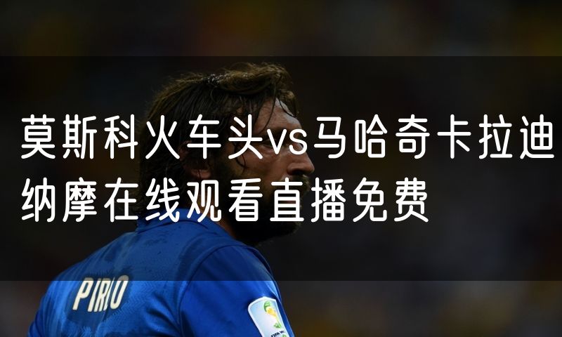 莫斯科火车头vs马哈奇卡拉迪纳摩在线观看直播免费
