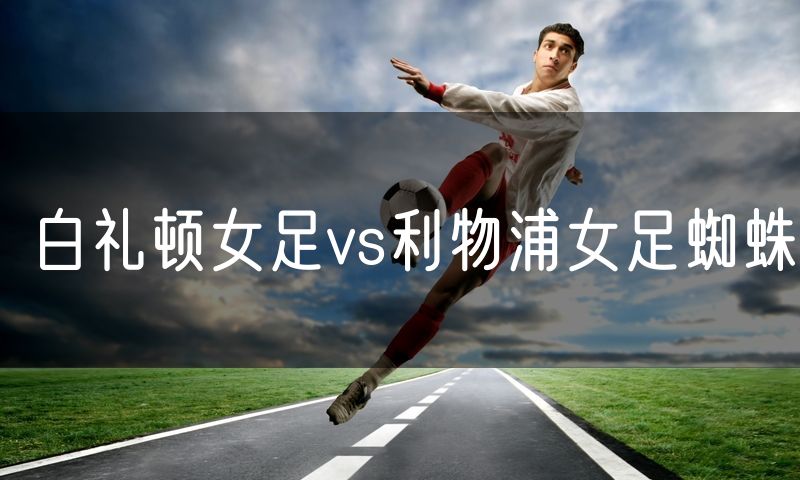 白礼顿女足vs利物浦女足蜘蛛 白礼顿女足vs利物浦女足蜘蛛