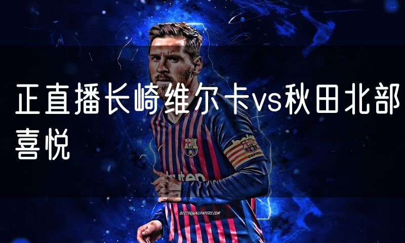 正直播长崎维尔卡vs秋田北部喜悦 正直播长崎维尔卡vs秋田北部喜悦