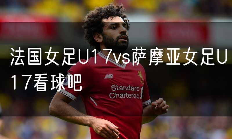 法国女足U17vs萨摩亚女足U17看球吧 法国女足U17vs萨摩亚女足U17看球吧