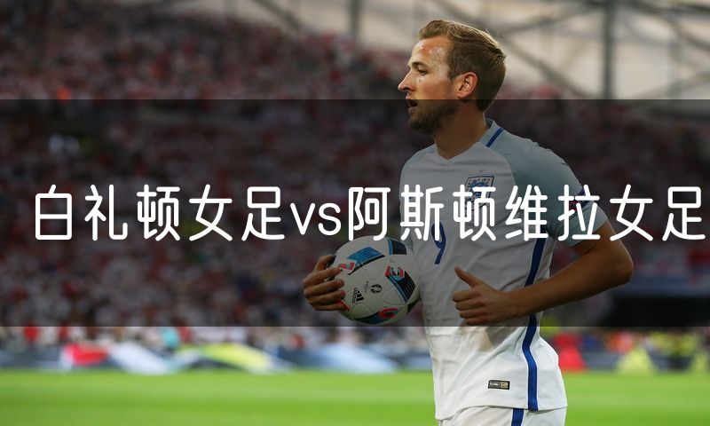 白礼顿女足vs阿斯顿维拉女足 白礼顿女足vs阿斯顿维拉女足