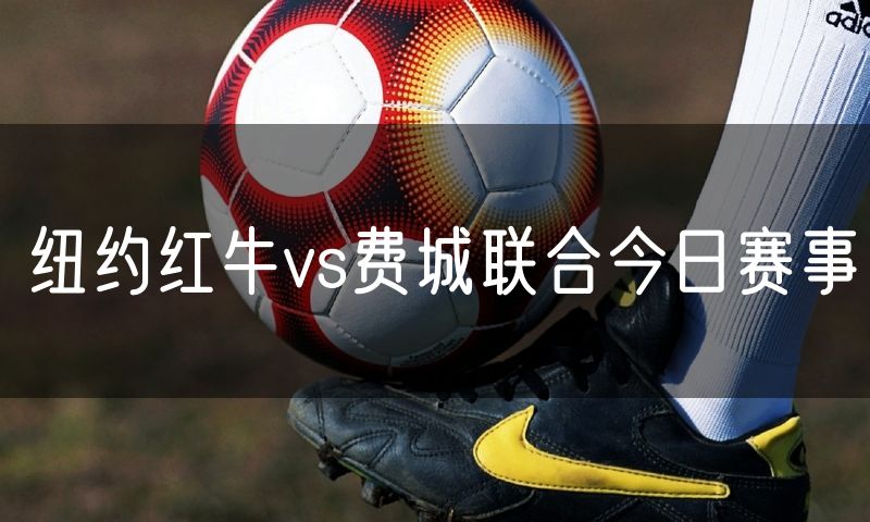 纽约红牛vs费城联合今日赛事 纽约红牛vs费城联合今日赛事